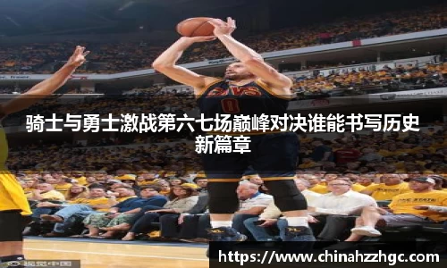骑士与勇士激战第六七场巅峰对决谁能书写历史新篇章